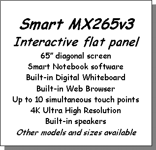Text Box: Smart MX265v3Interactive flat panel65” diagonal screenSmart Notebook softwareBuilt-in Digital WhiteboardBuilt-in Web BrowserUp to 10 simultaneous touch points4K Ultra High ResolutionBuilt-in speakersOther models and sizes available